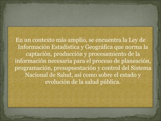 En un contexto más amplio, se encuentra la Ley de Información Estadística y Geográfica que norma la captación, producción y procesamiento de la información necesaria para el proceso de planeación, programación, presupuestación y control del Sistema Nacional de Salud, así como sobre el estado y evolución de la salud pública. 