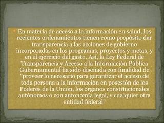 En materia de acceso a la información en salud, los recientes ordenamientos tienen como propósito dar transparencia a las acciones de gobierno incorporadas en los programas, proyectos y metas, y en el ejercicio del gasto. Así, la Ley Federal de Transparencia y Acceso a la Información Pública Gubernamental ha sido diseñada con finalidad de &quot;proveer lo necesario para garantizar el acceso de toda persona a la información en posesión de los Poderes de la Unión, los órganos constitucionales autónomos o con autonomía legal, y cualquier otra entidad federal&quot; 