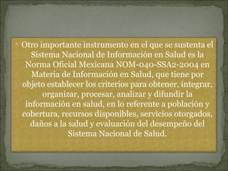 Otro importante instrumento en el que se sustenta el Sistema Nacional de Información en Salud es la Norma Oficial Mexicana NOM-040-SSA2-2004 en Materia de Información en Salud, que tiene por objeto establecer los criterios para obtener, integrar, organizar, procesar, analizar y difundir la información en salud, en lo referente a población y cobertura, recursos disponibles, servicios otorgados, daños a la salud y evaluación del desempeño del Sistema Nacional de Salud. 