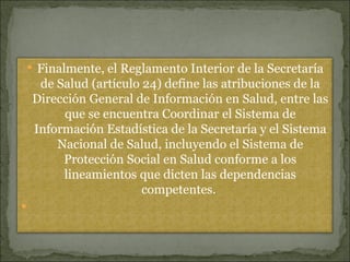 Finalmente, el Reglamento Interior de la Secretaría de Salud (artículo 24) define las atribuciones de la Dirección General de Información en Salud, entre las que se encuentra Coordinar el Sistema de Información Estadística de la Secretaría y el Sistema Nacional de Salud, incluyendo el Sistema de Protección Social en Salud conforme a los lineamientos que dicten las dependencias competentes.    