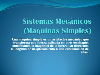 Sistemas Mecánicos(Maquinas Simples) Una maquina simple es un artefactos mecánico que transforma una fuerza aplicada en otro resultante, modificando la magnitud de la fuerza, su dirección, la longitud de desplazamiento o una combinación de ellas. 