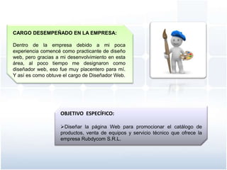 CARGO DESEMPEÑADO EN LA EMPRESA:

Dentro de la empresa debido a mi poca
experiencia comencé como practicante de diseño
web, pero gracias a mi desenvolvimiento en esta
área, al poco tiempo me designaron como
diseñador web, eso fue muy placentero para mí.
Y así es como obtuve el cargo de Diseñador Web.




                   OBJETIVO ESPECÍFICO:

                   Diseñar la página Web para promocionar el catálogo de
                   productos, venta de equipos y servicio técnico que ofrece la
                   empresa Rubdycom S.R.L.
 