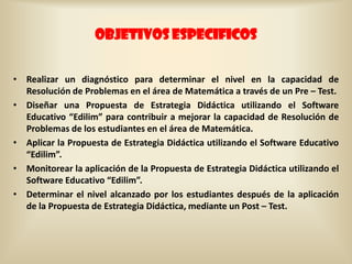 OBJETIVOS ESPECIFICOS


• Realizar un diagnóstico para determinar el nivel en la capacidad de
  Resolución de Problemas en el área de Matemática a través de un Pre – Test.
• Diseñar una Propuesta de Estrategia Didáctica utilizando el Software
  Educativo “Edilim” para contribuir a mejorar la capacidad de Resolución de
  Problemas de los estudiantes en el área de Matemática.
• Aplicar la Propuesta de Estrategia Didáctica utilizando el Software Educativo
  “Edilim”.
• Monitorear la aplicación de la Propuesta de Estrategia Didáctica utilizando el
  Software Educativo “Edilim”.
• Determinar el nivel alcanzado por los estudiantes después de la aplicación
  de la Propuesta de Estrategia Didáctica, mediante un Post – Test.
 