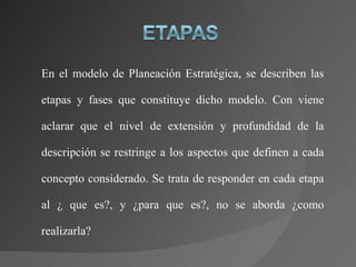 En el modelo de Planeación Estratégica, se describen las etapas y fases que constituye dicho modelo. Con viene aclarar que el nivel de extensión y profundidad de la descripción se restringe a los aspectos que definen a cada concepto considerado. Se trata de responder en cada etapa al ¿ que es?, y ¿para que es?, no se aborda ¿como realizarla? 