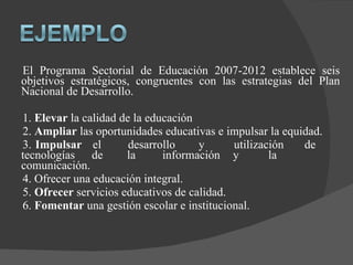 El Programa Sectorial de Educación 2007-2012 establece seis objetivos estratégicos, congruentes con las estrategias del Plan Nacional de Desarrollo. 1.  Elevar  la calidad de la educación 2.  Ampliar  las oportunidades educativas e impulsar la equidad. 3.  Impulsar el desarrollo y utilización de tecnologías de la información y la comunicación. 4. Ofrecer una educación integral. 5.  Ofrecer  servicios educativos de calidad. 6.  Fomentar  una gestión escolar e institucional. 