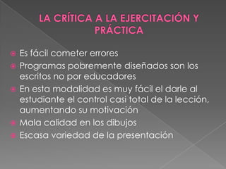    Es fácil cometer errores
   Programas pobremente diseñados son los
    escritos no por educadores
   En esta modalidad es muy fácil el darle al
    estudiante el control casi total de la lección,
    aumentando su motivación
   Mala calidad en los dibujos
   Escasa variedad de la presentación
 