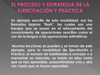    Un ejemplo sencillo de esta modalidad, son las
    llamadas tarjetas “flash”, las cuales son una
    barajas que se basan en el reforzamiento del
    conocimiento de operaciones sencillas como el
    uso de la lengua o las operaciones aritméticas.

    Muchas lecciones se pueden y se toman de este
    ejemplo, para la modalidad de Ejercitación y
    Práctica: el numero de habilidades a manejar o a
    memorizar es reducido, se insiste en ellas hasta
    que se han aprendido, presentándolas una y otra
    vez, hasta que se hayan aprendido.
 