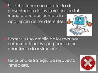    Se debe tener una estrategia de
    presentación de los ejercicios de tal
    manera que den siempre la
    apariencia de ser diferentes.



   Hacer un uso amplio de los recursos
    computacionales que puedan ser
    atractivos a la instrucción.

   Tener una estrategia de respuesta
    inmediata.
 