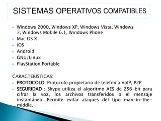    Windows 2000, Windows XP, Windows Vista, Windows
    7, Windows Mobile 6.1, Windows Phone
   Mac OS X
   iOS
   Android
   GNU/Linux
   PlayStation Portable

CARACTERISTICAS:
 PROTOCOLO: Protocolo propietario de telefonía VoIP, P2P

 SEGURIDAD : Skype utiliza el algoritmo AES de 256-bit para
  cifrar la voz, los archivos transferidos o el mensaje
  instantáneo. Permite evitar ataques del tipo man-in-the-
  middle.
 