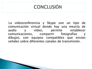 La videoconferencia y Skype son un tipo de
comunicación virtual donde hay una mezcla de
audio     y      vídeo,     permite      establecer
comunicaciones,      compartir     fotografías    y
dibujos, con equipos compatibles que envían
señales sobre diferentes canales de transmisión.
 