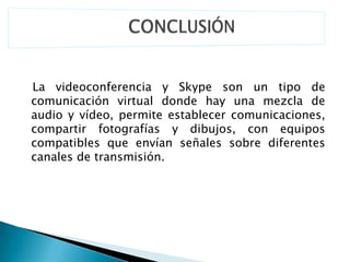 La videoconferencia y Skype son un tipo de
comunicación virtual donde hay una mezcla de
audio y vídeo, permite establecer comunicaciones,
compartir fotografías y dibujos, con equipos
compatibles que envían señales sobre diferentes
canales de transmisión.
 