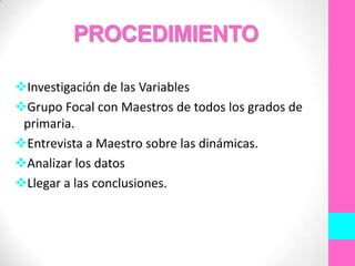 PROCEDIMIENTO

Investigación de las Variables
Grupo Focal con Maestros de todos los grados de
 primaria.
Entrevista a Maestro sobre las dinámicas.
Analizar los datos
Llegar a las conclusiones.
 