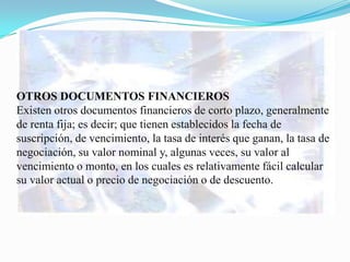 OTROS DOCUMENTOS FINANCIEROS
Existen otros documentos financieros de corto plazo, generalmente
de renta fija; es decir; que tienen establecidos la fecha de
suscripción, de vencimiento, la tasa de interés que ganan, la tasa de
negociación, su valor nominal y, algunas veces, su valor al
vencimiento o monto, en los cuales es relativamente fácil calcular
su valor actual o precio de negociación o de descuento.
 