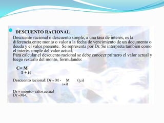  DESCUENTO RACIONAL
 Descuento racional o descuento simple, a una tasa de interés, es la
 diferencia entre monto o valor a la fecha de vencimiento de un documento o
 deuda y el valor presente. Se representa por Dr. Se interpreta también como
 el interés simple del valor actual.
 Para calcular el descuento racional se debe conocer primero el valor actual y
 luego restarlo del monto, formulando:
  C= M
   1 + it
 Descuento racional: Dr = M -     M    (3.1)
                                1+it
 Dr = monto- valor actual
 Dr =M-C
 