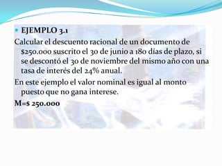  EJEMPLO 3.1
Calcular el descuento racional de un documento de
 $250.000 suscrito el 30 de junio a 180 días de plazo, si
 se descontó el 30 de noviembre del mismo año con una
 tasa de interés del 24% anual.
En este ejemplo el valor nominal es igual al monto
 puesto que no gana interese.
M=$ 250.000
 