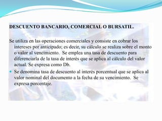DESCUENTO BANCARIO, COMERCIAL O BURSATIL.

Se utiliza en las operaciones comerciales y consiste en cobrar los
  intereses por anticipado; es decir, su cálculo se realiza sobre el monto
  o valor al vencimiento. Se emplea una tasa de descuento para
  diferenciarla de la tasa de interés que se aplica al cálculo del valor
  actual. Se expresa como Db.
 Se denomina tasa de descuento al interés porcentual que se aplica al
  valor nominal del documento a la fecha de su vencimiento. Se
  expresa porcentaje.
 