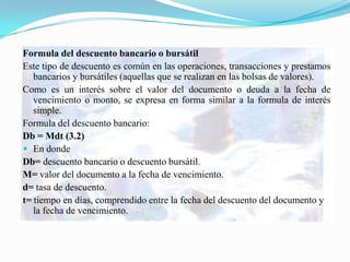 Formula del descuento bancario o bursátil
Este tipo de descuento es común en las operaciones, transacciones y prestamos
   bancarios y bursátiles (aquellas que se realizan en las bolsas de valores).
Como es un interés sobre el valor del documento o deuda a la fecha de
   vencimiento o monto, se expresa en forma similar a la formula de interés
   simple.
Formula del descuento bancario:
Db = Mdt (3.2)
 En donde
Db= descuento bancario o descuento bursátil.
M= valor del documento a la fecha de vencimiento.
d= tasa de descuento.
t= tiempo en días, comprendido entre la fecha del descuento del documento y
   la fecha de vencimiento.
 