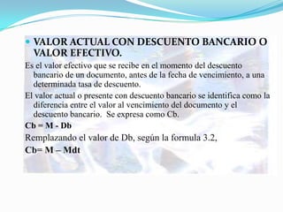  VALOR ACTUAL CON DESCUENTO BANCARIO O
  VALOR EFECTIVO.
Es el valor efectivo que se recibe en el momento del descuento
  bancario de un documento, antes de la fecha de vencimiento, a una
  determinada tasa de descuento.
El valor actual o presente con descuento bancario se identifica como la
  diferencia entre el valor al vencimiento del documento y el
  descuento bancario. Se expresa como Cb.
Cb = M - Db
Remplazando el valor de Db, según la formula 3.2,
Cb= M – Mdt
 