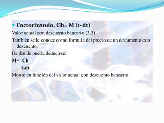  Factorizando, Cb= M (1-dt)
Valor actual con descuento bancario (3.3)
También se le conoce como formula del precio de un documento con
  descuento.
De donde puede deducirse:
M= Cb
    1-dt
Monto en función del valor actual con descuento bancario .
 