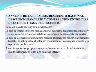  ANALISIS DE LA RELACION DESCUENTO RACIONAL –
  DESCUENTO BANCARIO Y COMPARACION ENTRE TASA
  DE INTERES Y TASA DE DESCUENTO.
Relación tasa de interés y tasa de descuento
La tasa de interés se utiliza para calcular el descuento racional o matemático y
  se aplica sobre el valor actual de un documento, se representa por la letra i.
La tasa de descuento se utiliza para calcular el descuento bancario, comercial o
  bursátil; se aplica sobre el valor al vencimiento del documento o monto y se
  representa por la letra d.
A continuación se propone un ejemplo para estudiar la relación entre
  los dos descuentos y las dos tasas de interés.
 