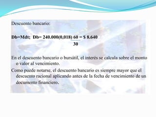 Descuento bancario:

Db=Mdt; Db= 240.000(0,018) 60 = $ 8.640
                           30

En el descuento bancario o bursátil, el interés se calcula sobre el monto
  o valor al vencimiento.
Como puede notarse, el descuento bancario es siempre mayor que el
  descuento racional aplicando antes de la fecha de vencimiento de un
  documento financiero.
 