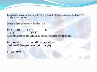 La relación entre la tasa de interés y la tasa de descuento puede hallarse de la
  siguiente manera:

Se toma la relación entre las dos tasas:

i= d     (1)        d= i               (2)
  1 - dt              1 + it
Al remplazar en (1) la tasa de descuento del ejemplo 3.8.

i = 0,018        = 0,018 = 0,018 =
  1-(0,018) (60/30) 1- 0,036 0,964

i = 0,018672
 