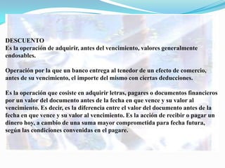 DESCUENTO
Es la operación de adquirir, antes del vencimiento, valores generalmente
endosables.

Operación por la que un banco entrega al tenedor de un efecto de comercio,
antes de su vencimiento, el importe del mismo con ciertas deducciones.

Es la operación que cosiste en adquirir letras, pagares o documentos financieros
por un valor del documento antes de la fecha en que vence y su valor al
vencimiento. Es decir, es la diferencia entre el valor del documento antes de la
fecha en que vence y su valor al vencimiento. Es la acción de recibir o pagar un
dinero hoy, a cambio de una suma mayor comprometida para fecha futura,
según las condiciones convenidas en el pagare.
 