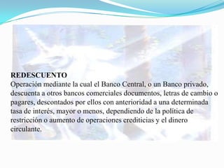 REDESCUENTO
Operación mediante la cual el Banco Central, o un Banco privado,
descuenta a otros bancos comerciales documentos, letras de cambio o
pagares, descontados por ellos con anterioridad a una determinada
tasa de interés, mayor o menos, dependiendo de la política de
restricción o aumento de operaciones crediticias y el dinero
circulante.
 