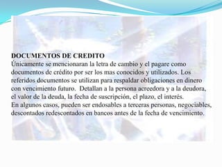 DOCUMENTOS DE CREDITO
Únicamente se mencionaran la letra de cambio y el pagare como
documentos de crédito por ser los mas conocidos y utilizados. Los
referidos documentos se utilizan para respaldar obligaciones en dinero
con vencimiento futuro. Detallan a la persona acreedora y a la deudora,
el valor de la deuda, la fecha de suscripción, el plazo, el interés.
En algunos casos, pueden ser endosables a terceras personas, negociables,
descontados redescontados en bancos antes de la fecha de vencimiento.
 