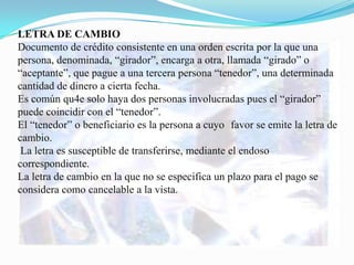 LETRA DE CAMBIO
Documento de crédito consistente en una orden escrita por la que una
persona, denominada, “girador”, encarga a otra, llamada “girado” o
“aceptante”, que pague a una tercera persona “tenedor”, una determinada
cantidad de dinero a cierta fecha.
Es común qu4e solo haya dos personas involucradas pues el “girador”
puede coincidir con el “tenedor”.
El “tenedor” o beneficiario es la persona a cuyo favor se emite la letra de
cambio.
 La letra es susceptible de transferirse, mediante el endoso
correspondiente.
La letra de cambio en la que no se especifica un plazo para el pago se
considera como cancelable a la vista.
 
