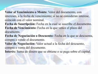 Valor al Vencimiento o Monto: Valor del documento, con
intereses, a la fecha de vencimiento; si no se consideran interese,
coincide con el valor nominal.
Fecha de Suscripción: Fecha en la cual se suscribe el documento.
Fecha de Vencimiento: Fecha en la que vence el plazo del
documento.
Fecha de Negociación o Descuento: Fecha en la que se descuenta,
compra o vende el documento.
Valor de Negociación: Valor actual a la fecha del descuento,
compra o venta del documento.
Interés: Suma de dinero que se obtiene o se paga sobre el capital.
 