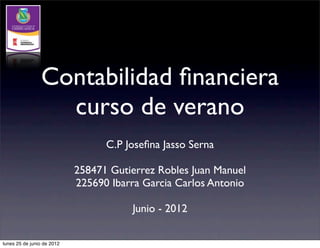 Contabilidad ﬁnanciera
                  curso de verano
                                  C.P Joseﬁna Jasso Serna

                            258471 Gutierrez Robles Juan Manuel
                            225690 Ibarra Garcia Carlos Antonio

                                       Junio - 2012

lunes 25 de junio de 2012
 