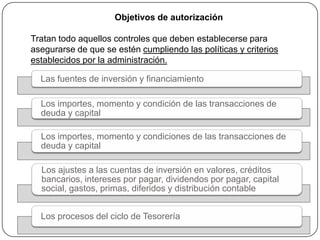 Objetivos de autorización

Tratan todo aquellos controles que deben establecerse para
asegurarse de que se estén cumpliendo las políticas y criterios
establecidos por la administración.

  Las fuentes de inversión y financiamiento

  Los importes, momento y condición de las transacciones de
  deuda y capital

  Los importes, momento y condiciones de las transacciones de
  deuda y capital

  Los ajustes a las cuentas de inversión en valores, créditos
  bancarios, intereses por pagar, dividendos por pagar, capital
  social, gastos, primas, diferidos y distribución contable


  Los procesos del ciclo de Tesorería
 