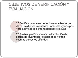 OBJETIVOS DE VERIFICACIÓN Y
EVALUACIÓN


   25. Verificar y evaluar periódicamente bases de
   datos, saldos de inventarios, inmuebles y equipos
   y las actividades de transacciones relativas

   26.Revisar periódicamente la distribución de
   costos de inventarios, propiedades y otras
   cuentas de costos diferidos
 