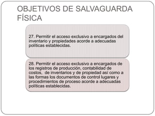 OBJETIVOS DE SALVAGUARDA
FÍSICA

  27. Permitir el acceso exclusivo a encargados del
  inventario y propiedades acorde a adecuadas
  políticas establecidas.



  28. Permitir el acceso exclusivo a encargados de
  los registros de producción, contabilidad de
  costos, de inventarios y de propiedad así como a
  las formas los documentos de control lugares y
  procedimientos de proceso acorde a adecuadas
  políticas establecidas.
 
