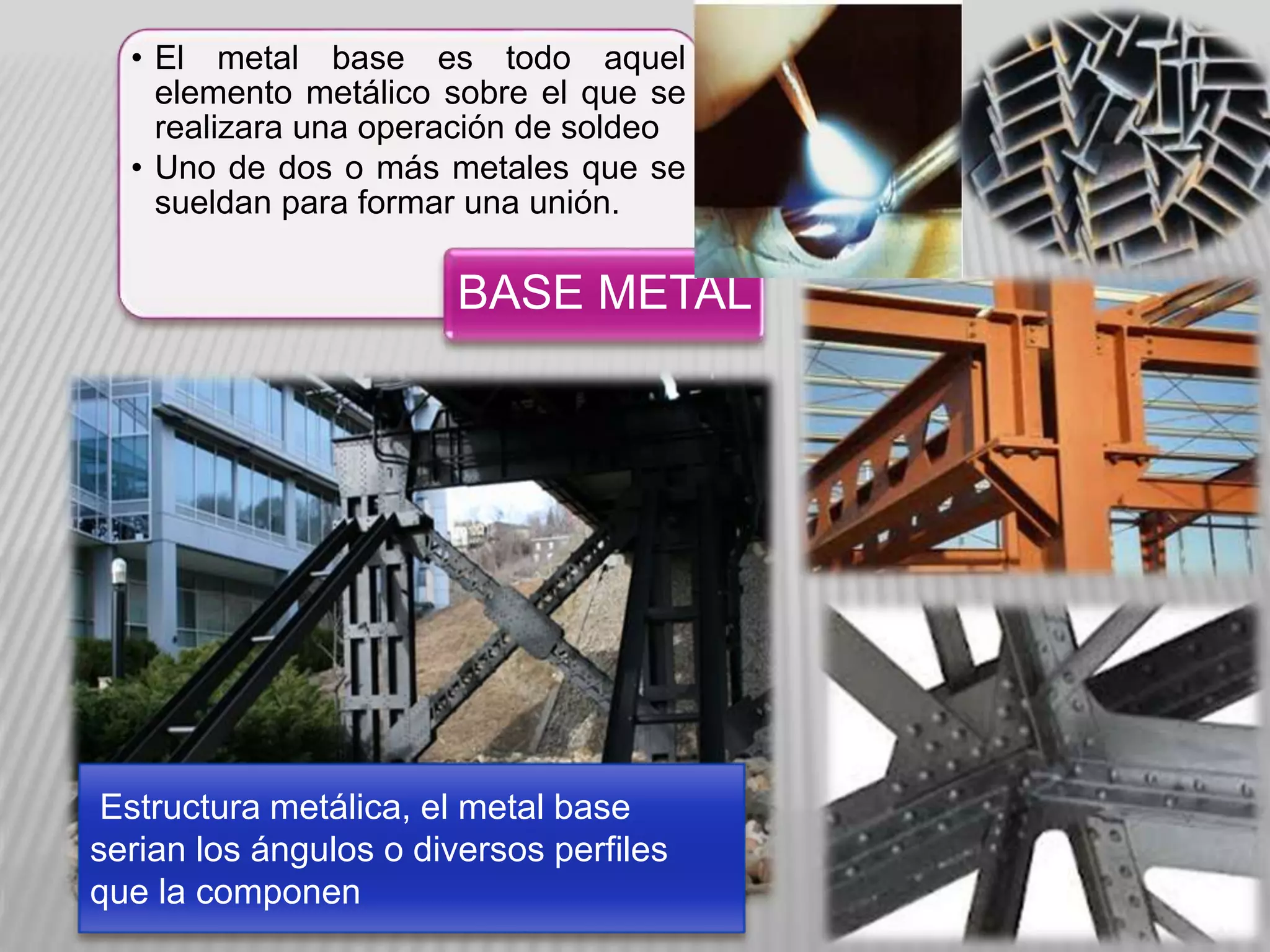 • El metal base es todo aquel
elemento metálico sobre el que se
realizara una operación de soldeo
• Uno de dos o más metales que se
sueldan para formar una unión.
BASE METAL
Estructura metálica, el metal base
serian los ángulos o diversos perfiles
que la componen
 