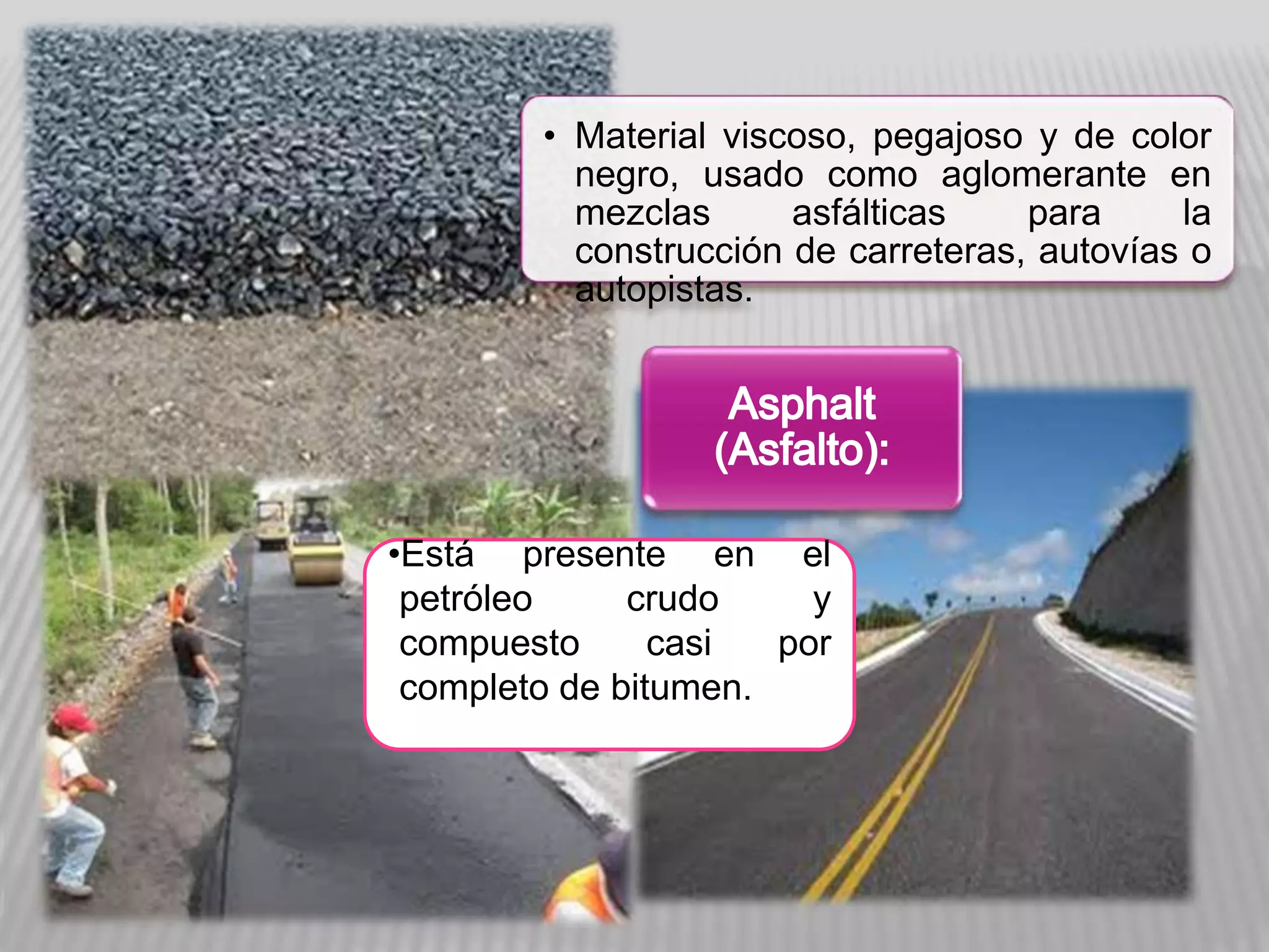• Material viscoso, pegajoso y de color
negro, usado como aglomerante en
mezclas asfálticas para la
construcción de carreteras, autovías o
autopistas.
•Está presente en el
petróleo crudo y
compuesto casi por
completo de bitumen.
 