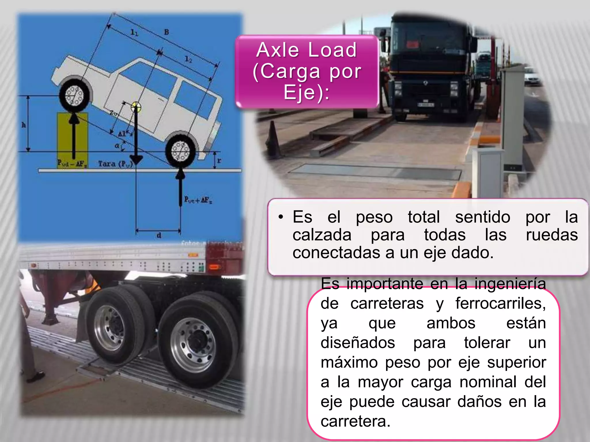 • Es el peso total sentido por la
calzada para todas las ruedas
conectadas a un eje dado.
Axle Load
(Carga por
Eje):
Es importante en la ingeniería
de carreteras y ferrocarriles,
ya que ambos están
diseñados para tolerar un
máximo peso por eje superior
a la mayor carga nominal del
eje puede causar daños en la
carretera.
 