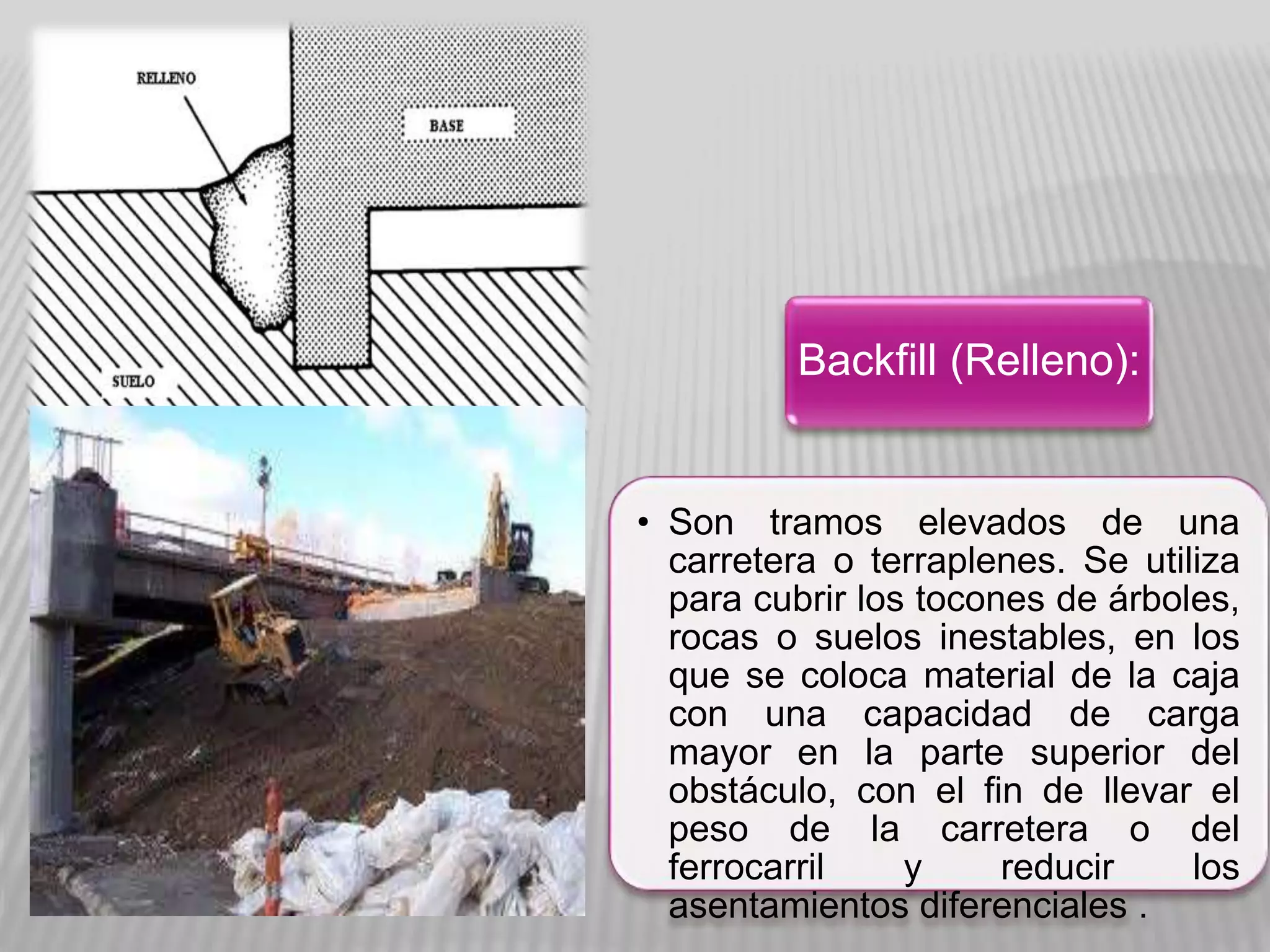 • Son tramos elevados de una
carretera o terraplenes. Se utiliza
para cubrir los tocones de árboles,
rocas o suelos inestables, en los
que se coloca material de la caja
con una capacidad de carga
mayor en la parte superior del
obstáculo, con el fin de llevar el
peso de la carretera o del
ferrocarril y reducir los
asentamientos diferenciales .
Backfill (Relleno):
 