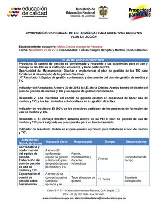 APROPIACIÓN PROFESIONAL DE TIC: TEMÁTICAS PARA DIRECTIVOS DOCENTES
                              PLAN DE ACCIÓN


Establecimiento educativo: María Cristina Arango de Pastrana
Fecha: Noviembre 25 de 2012 Responsable: Tobías Rengifo Rengifo y Martha Rocío Bahamón.


                                PLAN DE ACCION DIRECTIVO
Propósito: El comité de gestión es conformado y responde a las exigencias para el uso y
manejo de las TIC en la institución educativa y hace parte del PEI.
Oportunidad de Mejoramiento: Diseñar e implementar el plan de gestión de las TIC para
fortalecer el desempeño de la gestión directiva.
 No Resultado 1:Equipo de gestión conformado y documento del plan de gestión de medios y
TIC

Indicador del Resultado: A enero 30 de 2013 la I.E. María Cristina Arango tendrá el diseño del
plan de gestión de medios y TIC y su equipo de gestión conformado.

Resultado 2: Los miembros del comité de gestión estarán en capacidad de hacer uso de
medios y TIC y las herramientas colaborativas en su gestión directiva.

Indicador de resultado: El 100% de los directivos participan de los procesos de formación de
uso de medios y TIC.

Resultado 3: El consejo directivo aprueba dentro de su PEI el plan de gestión de uso de
medios y TIC para asignarle un presupuesto para su funcionamiento.

Indicador de resultado: Rubro en el presupuesto aprobado para fortalecer el uso de medios
y TIC.

  Actividades /
                    Indicador Clave          Responsable                  Tiempo            Observaciones
Sub-Actividades
Convocatoria y
conformación        A enero 30
del equipo de       conformado             Rector,
gestión.            equipo de gestión      coordinadora y                                  Disponibilidad de
                                                                   2 horas
Elaboración del     y elaborado plan       docente                                         tiempo
plan de gestión     de gestión de uso      informática
de uso de           de medios y TIC
medios y TIC.
Capacitación al     A enero 30 se
comité de           conoce la página       Todo el equipo de                               Excelente
                                                                   10 horas
gestión sobre       Colombia               gestión                                         participación
herramientas        aprende y se

                     Calle 43 Nº 57-14 Centro Administrativo Nacional, CAN, Bogotá, D.C.
                                   PBX: +57 (1) 222 2800 - Fax 222 4953
                  www.mineducacion.gov.co - atencionalciudadano@mineducacion.gov.co
 