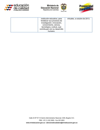 institución educativa, para             virtuales, a octubre de 2013.
                   fortalecer sus procesos de
                    investigación, innovación,
                      conocimiento, ciencia,
                     tecnología y cultura, que
                  contribuyan con su desarrollo
                             humano.




   Calle 43 Nº 57-14 Centro Administrativo Nacional, CAN, Bogotá, D.C.
                 PBX: +57 (1) 222 2800 - Fax 222 4953
www.mineducacion.gov.co - atencionalciudadano@mineducacion.gov.co
 