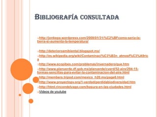 BIBLIOGRAFÍA CONSULTADA

http://jonkepa.wordpress.com/2008/01/31/%C2%BFcomo-seria-la-
tierra-si-aumenta-la-temperatura/

http://deterioroamibiental.blogspot.mx/

http://es.wikipedia.org/wiki/Contaminaci%C3%B3n_atmosf%C3%A9ric
a
http://www.ecopibes.com/problemas/invernadero/que.htm

http://www.planverde.df.gob.mx/planverde/cverd/52-aire/294-15-
formas-sencillas-para-evitar-la-contaminacion-del-aire.html
http://members.tripod.com/mexico_h20.mx/page6.html

http://www.proyectopv.org/1-verdad/perdidabiodiversidad.htm

http://html.rincondelvago.com/basura-en-las-ciudades.html

Videos de youtube
 
