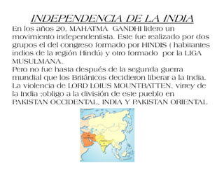 INDEPENDENCIA DE LA INDIA
En los años 20, MAHATMA GANDHI lidero un
movimiento independentista. Este fue realizado por dos
grupos el del congreso formado por HINDIS ( habitantes
indios de la región Hindú) y otro formado por la LIGA
MUSULMANA.
Pero no fue hasta después de la segunda guerra
mundial que los Británicos decidieron liberar a la India.
La violencia de LORD LOIUS MOUNTBATTEN, virrey de
la India ;obligo a la división de este pueblo en
PAKISTAN OCCIDENTAL, INDIA Y PAKISTAN ORIENTAL
 