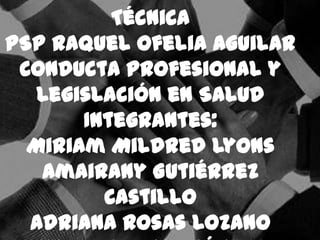 Técnica
PSP Raquel Ofelia Aguilar
 Conducta Profesional y
   Legislación en Salud
       Integrantes:
  Miriam Mildred Lyons
   Amairany Gutiérrez
         Castillo
  Adriana Rosas Lozano
 