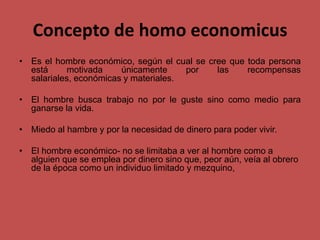 Concepto de homo economicus
• Es el hombre económico, según el cual se cree que toda persona
está motivada únicamente por las recompensas
salariales, económicas y materiales.
• El hombre busca trabajo no por le guste sino como medio para
ganarse la vida.
• Miedo al hambre y por la necesidad de dinero para poder vivir.
• El hombre económico- no se limitaba a ver al hombre como a
alguien que se emplea por dinero sino que, peor aún, veía al obrero
de la época como un individuo limitado y mezquino,
 