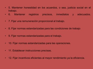• 5. Mantener honestidad en los acuerdos, o sea, justicia social en el
trabajo.
• 6. Mantener registros precisos, inmediatos y adecuados.
• 7. Fijar una remuneración proporcional al trabajo.
• 8. Fijar normas estandarizadas para las condiciones de trabajo
• 9. Fijar normas estandarizadas para el trabajo.
• 10. Fijar normas estandarizadas para las operaciones.
• 11. Establecer instrucciones precisas.
• 12. Fijar incentivos eficientes al mayor rendimiento ya la eficiencia.
 