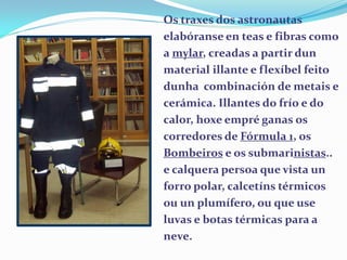 Os traxes dos astronautas
elabóranse en teas e fibras como
a mylar, creadas a partir dun
material illante e flexíbel feito
dunha combinación de metais e
cerámica. Illantes do frío e do
calor, hoxe empré ganas os
corredores de Fórmula 1, os
Bombeiros e os submarinistas..
e calquera persoa que vista un
forro polar, calcetíns térmicos
ou un plumífero, ou que use
luvas e botas térmicas para a
neve.

 