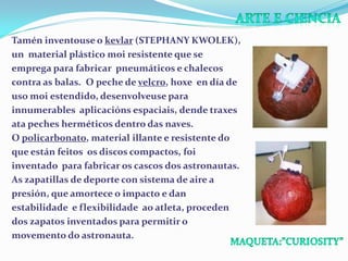 Tamén inventouse o kevlar (STEPHANY KWOLEK),
un material plástico moi resistente que se
emprega para fabricar pneumáticos e chalecos
contra as balas. O peche de velcro, hoxe en día de
uso moi estendido, desenvolveuse para
innumerables aplicacións espaciais, dende traxes
ata peches herméticos dentro das naves.
O policarbonato, material illante e resistente do
que están feitos os discos compactos, foi
inventado para fabricar os cascos dos astronautas.
As zapatillas de deporte con sistema de aire a
presión, que amortece o impacto e dan
estabilidade e flexibilidade ao atleta, proceden
dos zapatos inventados para permitir o
movemento do astronauta.

 