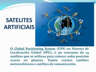 SATELITES
ARTIFICIAIS

O Global Positioning System (GPS) ou Sistema de
Localización Global (SPG), é un conxunto de 24
satélites que se utilizan para coñecer unha posición
exacta no planeta. Tamén existen satélites
meteorolóxicos e satélites de comunicación.

 