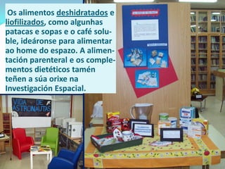 Os alimentos deshidratados e
liofilizados, como algunhas
patacas e sopas e o café soluble, ideáronse para alimentar
ao home do espazo. A alimentación parenteral e os complementos dietéticos tamén
teñen a súa orixe na
Investigación Espacial.

 